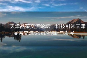 “天津品茶交流論壇”科技引領(lǐng)天津品茶交流論壇的創(chuàng)新與發(fā)展