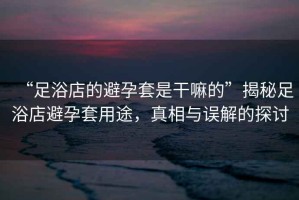 “足浴店的避孕套是干嘛的”揭秘足浴店避孕套用途，真相與誤解的探討