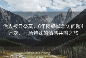 活人被云祭奠，6年網(wǎng)絡(luò)悼念訪問超4萬次，一場特殊的情感共鳴之旅