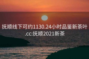 撫順線下可約1130.24小時品鑒新茶葉.cc:撫順2021新茶