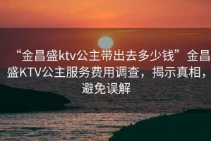 “金昌盛ktv公主帶出去多少錢”金昌盛KTV公主服務(wù)費用調(diào)查，揭示真相，避免誤解
