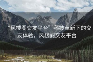 “風(fēng)樓閣交友平臺(tái)”科技革新下的交友體驗(yàn)，風(fēng)樓閣交友平臺(tái)