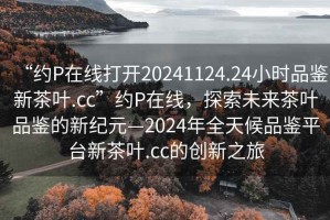 “約P在線打開20241124.24小時品鑒新茶葉.cc”約P在線，探索未來茶葉品鑒的新紀元—2024年全天候品鑒平臺新茶葉.cc的創(chuàng)新之旅