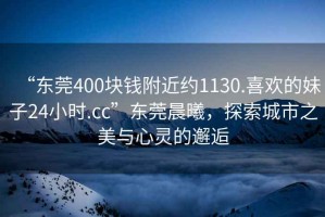 “東莞400塊錢附近約1130.喜歡的妹子24小時(shí).cc”東莞晨曦，探索城市之美與心靈的邂逅