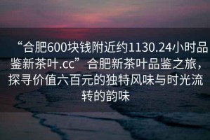 “合肥600塊錢附近約1130.24小時(shí)品鑒新茶葉.cc”合肥新茶葉品鑒之旅，探尋價(jià)值六百元的獨(dú)特風(fēng)味與時(shí)光流轉(zhuǎn)的韻味