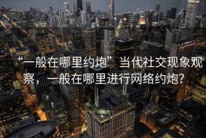 “一般在哪里約炮”當(dāng)代社交現(xiàn)象觀察，一般在哪里進(jìn)行網(wǎng)絡(luò)約炮？