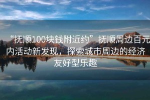 “撫順100塊錢附近約”撫順周邊百元內(nèi)活動(dòng)新發(fā)現(xiàn)，探索城市周邊的經(jīng)濟(jì)友好型樂趣