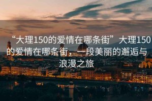 “大理150的愛(ài)情在哪條街”大理150的愛(ài)情在哪條街，一段美麗的邂逅與浪漫之旅