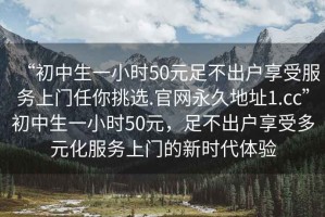 “初中生一小時50元足不出戶享受服務(wù)上門任你挑選.官網(wǎng)永久地址1.cc”初中生一小時50元，足不出戶享受多元化服務(wù)上門的新時代體驗