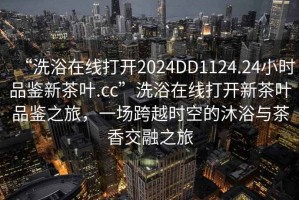“洗浴在線打開2024DD1124.24小時品鑒新茶葉.cc”洗浴在線打開新茶葉品鑒之旅，一場跨越時空的沐浴與茶香交融之旅