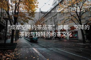 “成都空降約茶品茶”成都，空降的茶韻與獨(dú)特的約茶文化