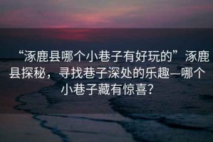“涿鹿縣哪個小巷子有好玩的”涿鹿縣探秘，尋找巷子深處的樂趣—哪個小巷子藏有驚喜？