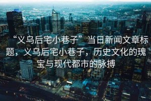 “義烏后宅小巷子”當日新聞文章標題，義烏后宅小巷子，歷史文化的瑰寶與現(xiàn)代都市的脈搏