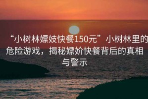 “小樹林嫖妓快餐150元”小樹林里的危險(xiǎn)游戲，揭秘嫖妎快餐背后的真相與警示