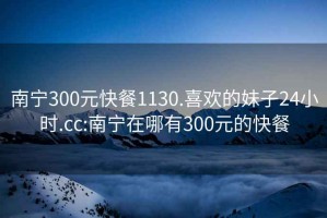 南寧300元快餐1130.喜歡的妹子24小時.cc:南寧在哪有300元的快餐