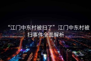 “江門中東村被掃了”江門中東村被掃事件全面解析