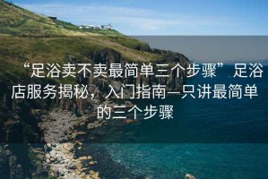 “足浴賣不賣最簡(jiǎn)單三個(gè)步驟”足浴店服務(wù)揭秘，入門指南—只講最簡(jiǎn)單的三個(gè)步驟