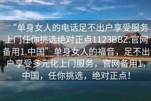 “單身女人的電話足不出戶享受服務(wù)上門任你挑選絕對正點1123BBZ.官網(wǎng)備用1.中國”單身女人的福音，足不出戶享受多元化上門服務(wù)，官網(wǎng)備用1，中國，任你挑選，絕對正點！