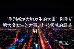 “剛剛新塘大墩發(fā)生的大事”剛剛新塘大墩發(fā)生的大事，科技領(lǐng)域的震撼瞬間