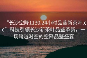 “長(zhǎng)沙空降1130.24小時(shí)品鑒新茶葉.cc”科技引領(lǐng)長(zhǎng)沙新茶葉品鑒革新，一場(chǎng)跨越時(shí)空的空降品鑒盛宴