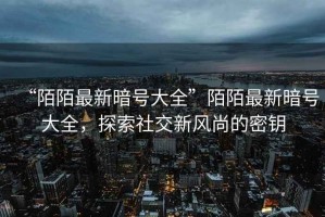“陌陌最新暗號大全”陌陌最新暗號大全，探索社交新風(fēng)尚的密鑰