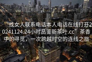 “找女人聯(lián)系電話本人電話在線打開20241124.24小時(shí)品鑒新茶葉.cc”茶香中的尋覓，一次跨越時(shí)空的連線之旅