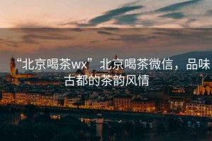 “北京喝茶wx”北京喝茶微信，品味古都的茶韻風情