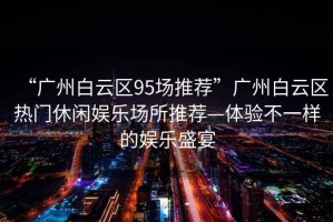“廣州白云區(qū)95場(chǎng)推薦”廣州白云區(qū)熱門休閑娛樂場(chǎng)所推薦—體驗(yàn)不一樣的娛樂盛宴