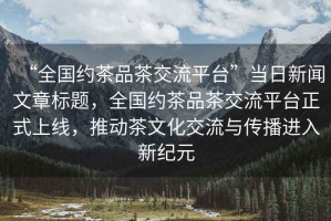 “全國(guó)約茶品茶交流平臺(tái)”當(dāng)日新聞文章標(biāo)題，全國(guó)約茶品茶交流平臺(tái)正式上線，推動(dòng)茶文化交流與傳播進(jìn)入新紀(jì)元