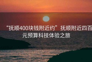 “撫順400塊錢附近約”撫順附近四百元預(yù)算科技體驗(yàn)之旅