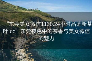 “東莞美女微信1130.24小時品鑒新茶葉.cc”東莞夜色中的茶香與美女微信的魅力
