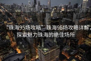 “珠海95場攻略”珠海95場攻略詳解，探索魅力珠海的絕佳場所