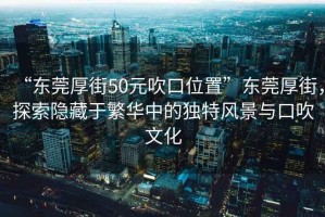 “東莞厚街50元吹口位置”東莞厚街，探索隱藏于繁華中的獨(dú)特風(fēng)景與口吹文化
