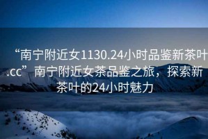 “南寧附近女1130.24小時(shí)品鑒新茶葉.cc”南寧附近女茶品鑒之旅，探索新茶葉的24小時(shí)魅力