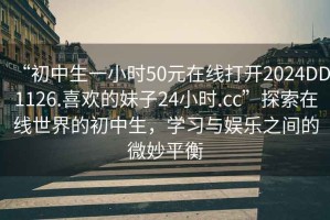 “初中生一小時50元在線打開2024DD1126.喜歡的妹子24小時.cc”探索在線世界的初中生，學習與娛樂之間的微妙平衡