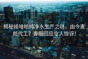 揭秘娃哈哈純凈水生產(chǎn)之謎，由今麥郎代工？客服回應(yīng)令人驚訝！