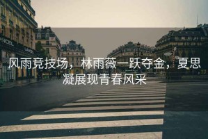 風雨競技場，林雨薇一躍奪金，夏思凝展現(xiàn)青春風采