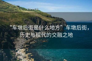 “車墩后街是什么地方”車墩后街，歷史與現(xiàn)代的交融之地