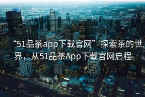 “51品茶app下載官網(wǎng)”探索茶的世界，從51品茶App下載官網(wǎng)啟程