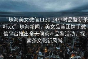 “珠海美女微信1130.24小時(shí)品鑒新茶葉.cc”珠海新聞，美女品鑒團(tuán)攜手微信平臺(tái)推出全天候茶葉品鑒活動(dòng)，探索茶文化新風(fēng)尚