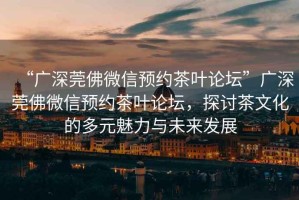 “廣深莞佛微信預約茶葉論壇”廣深莞佛微信預約茶葉論壇，探討茶文化的多元魅力與未來發(fā)展