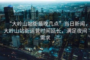 “大嶺山站街最晚幾點(diǎn)”當(dāng)日新聞，大嶺山站街運(yùn)營時(shí)間延長，滿足夜間需求
