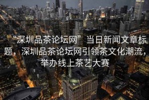 “深圳品茶論壇網(wǎng)”當(dāng)日新聞文章標(biāo)題，深圳品茶論壇網(wǎng)引領(lǐng)茶文化潮流，舉辦線上茶藝大賽