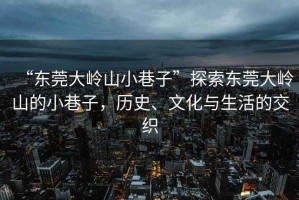 “東莞大嶺山小巷子”探索東莞大嶺山的小巷子，歷史、文化與生活的交織