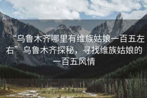 “烏魯木齊哪里有維族姑娘一百五左右”烏魯木齊探秘，尋找維族姑娘的一百五風(fēng)情
