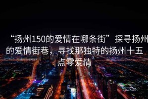 “揚(yáng)州150的愛(ài)情在哪條街”探尋揚(yáng)州的愛(ài)情街巷，尋找那獨(dú)特的揚(yáng)州十五點(diǎn)零愛(ài)情