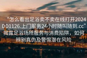 “怎么看出足浴賣不賣在線打開2024DD1126.上門服務(wù)24小時隨叫隨到.cc”揭露足浴場所服務(wù)與消費陷阱，如何辨別真?zhèn)渭熬铦撛陲L險