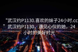 “武漢約P1130.喜歡的妹子24小時(shí).cc”武漢約P1130，遇見(jiàn)心儀的她，24小時(shí)的美好時(shí)光