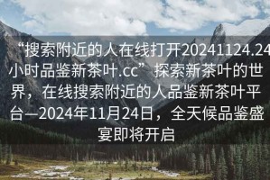 “搜索附近的人在線打開20241124.24小時品鑒新茶葉.cc”探索新茶葉的世界，在線搜索附近的人品鑒新茶葉平臺—2024年11月24日，全天候品鑒盛宴即將開啟