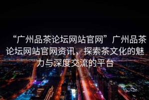 “廣州品茶論壇網(wǎng)站官網(wǎng)”廣州品茶論壇網(wǎng)站官網(wǎng)資訊，探索茶文化的魅力與深度交流的平臺(tái)